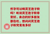 怀孕可以喝灵芝孢子粉吗？听说灵芝孢子粉非常好，身边的好多朋友都在吃，想问问灵芝孢子粉究竟有多好