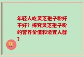 年轻人吃灵芝孢子粉好不好？探究灵芝孢子粉的营养价值和适宜人群？