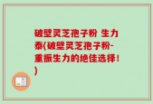 破壁灵芝孢子粉 生力泰(破壁灵芝孢子粉-重振生力的绝佳选择！)