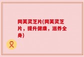同芙灵芝片(同芙灵芝片，提升健康，滋养全身)