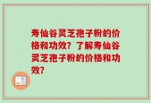 寿仙谷灵芝孢子粉的价格和功效？了解寿仙谷灵芝孢子粉的价格和功效？