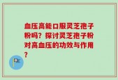 血压高能口服灵芝孢子粉吗？探讨灵芝孢子粉对高血压的功效与作用？