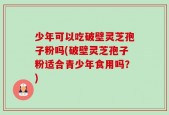 少年可以吃破壁灵芝孢子粉吗(破壁灵芝孢子粉适合青少年食用吗？)