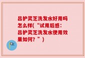 吕护灵芝洗发水好用吗怎么样(“试用后感：吕护灵芝洗发水使用效果如何？”)