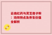 云南红药与灵芝孢子粉：功效特点及养生价值全解析