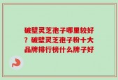 破壁灵芝孢子哪里较好？破壁灵芝孢子粉十大品牌排行榜什么牌子好