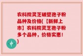 农科院灵芝破壁孢子粉品种及价格(【新鲜上市】农科院灵芝孢子粉多个品种，价格实惠！)