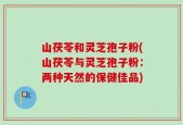 山茯苓和灵芝孢子粉(山茯苓与灵芝孢子粉：两种天然的保健佳品)