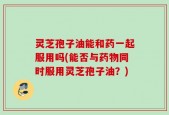 灵芝孢子油能和药一起服用吗(能否与药物同时服用灵芝孢子油？)