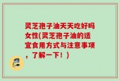 灵芝孢子油天天吃好吗女性(灵芝孢子油的适宜食用方式与注意事项，了解一下！)