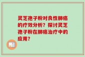 灵芝孢子粉对良性肺癌的疗效分析？探讨灵芝孢子粉在肺癌治疗中的应用？