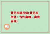 灵芝玉雕吊坠(灵芝玉吊坠：古朴典雅，寓意吉祥)