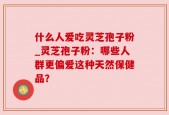 什么人爱吃灵芝孢子粉_灵芝孢子粉：哪些人群更偏爱这种天然保健品？