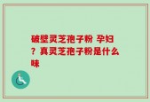 破壁灵芝孢子粉 孕妇？真灵芝孢子粉是什么味