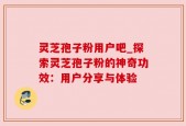 灵芝孢子粉用户吧_探索灵芝孢子粉的神奇功效：用户分享与体验