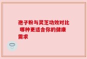 孢子粉与灵芝功效对比 哪种更适合你的健康需求