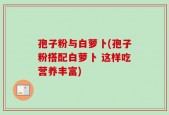 孢子粉与白萝卜(孢子粉搭配白萝卜 这样吃营养丰富)