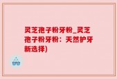 灵芝孢子粉牙粉_灵芝孢子粉牙粉：天然护牙新选择)