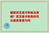 破壁灵芝孢子粉能治胃病？灵芝孢子粉真的可以提高免疫力吗