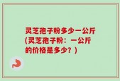 灵芝孢子粉多少一公斤(灵芝孢子粉：一公斤的价格是多少？)