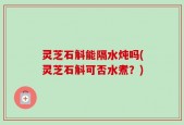 灵芝石斛能隔水炖吗(灵芝石斛可否水煮？)