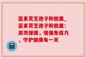 蓝素灵芝孢子粉胶囊_蓝素灵芝孢子粉胶囊：高效保健，增强免疫力，守护健康每一天