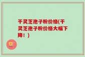 干灵芝孢子粉价格(干灵芝孢子粉价格大幅下降！)