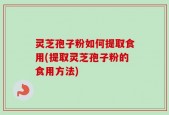 灵芝孢子粉如何提取食用(提取灵芝孢子粉的食用方法)