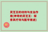 灵芝王的功效与主治作用(神奇的灵芝王：探索其疗效与医学用途)