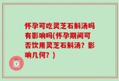 怀孕可吃灵芝石斛汤吗有影响吗(怀孕期间可否饮用灵芝石斛汤？影响几何？)