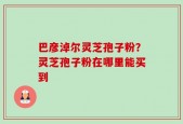 巴彦淖尔灵芝孢子粉？灵芝孢子粉在哪里能买到