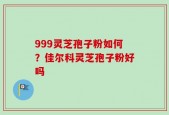 999灵芝孢子粉如何？佳尔科灵芝孢子粉好吗
