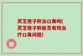 灵芝孢子粉治口臭吗(灵芝孢子粉能否有效治疗口臭问题)