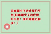 日本硼中子治疗预约平台(日本硼中子治疗预约平台：预约难题已解决！)