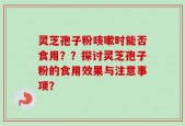 灵芝孢子粉咳嗽时能否食用？？探讨灵芝孢子粉的食用效果与注意事项？