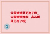 云霞姐姐灵芝孢子粉_云霞姐姐推荐：高品质灵芝孢子粉)