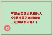 可爱的灵芝道具图片大全(萌趣灵芝道具图集，让你欲罢不能！)