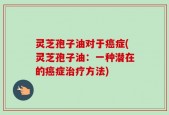 灵芝孢子油对于癌症(灵芝孢子油：一种潜在的癌症治疗方法)