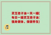 灵芝孢子油一天一罐(每日一罐灵芝孢子油：强身健体，保健养生)