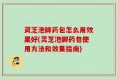 灵芝泡脚药包怎么用效果好(灵芝泡脚药包使用方法和效果指南)