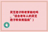 灵芝孢子粉老爹能吃吗_“适合老年人的灵芝孢子粉食用指南”)