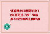 饭后两小时喝灵芝孢子粉(灵芝孢子粉：饭后两小时饮用的正确时间)