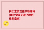 同仁堂灵芝孢子粉哪种(同仁堂灵芝孢子粉的选购指南)