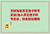 怎样加盟灵芝孢子粉专卖店(加入灵芝孢子粉专卖店，创业轻松赚钱)