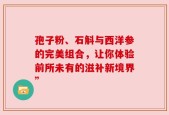 孢子粉、石斛与西洋参的完美组合，让你体验前所未有的滋补新境界”