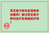 灵芝孢子粉对志痔疮有效果吗？探讨灵芝孢子粉对治疗志痔疮的疗效？