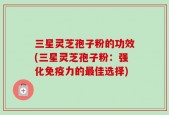 三星灵芝孢子粉的功效(三星灵芝孢子粉：强化免疫力的最佳选择)