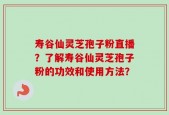 寿谷仙灵芝孢子粉直播？了解寿谷仙灵芝孢子粉的功效和使用方法？
