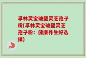 孚林灵宝破壁灵芝孢子粉(孚林灵宝破壁灵芝孢子粉：健康养生好选择)