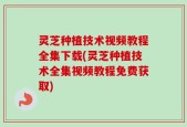 灵芝种植技术视频教程全集下载(灵芝种植技术全集视频教程免费获取)